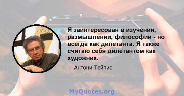 Я заинтересован в изучении, размышлении, философии - но всегда как дилетанта. Я также считаю себя дилетантом как художник.