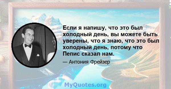 Если я напишу, что это был холодный день, вы можете быть уверены, что я знаю, что это был холодный день, потому что Пепис сказал нам.