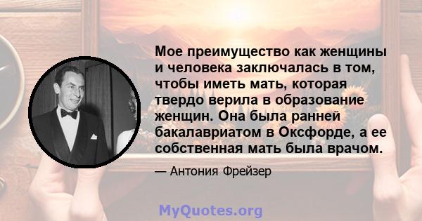 Мое преимущество как женщины и человека заключалась в том, чтобы иметь мать, которая твердо верила в образование женщин. Она была ранней бакалавриатом в Оксфорде, а ее собственная мать была врачом.