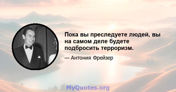 Пока вы преследуете людей, вы на самом деле будете подбросить терроризм.