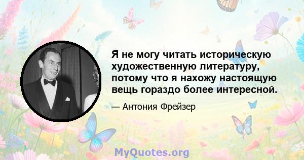 Я не могу читать историческую художественную литературу, потому что я нахожу настоящую вещь гораздо более интересной.