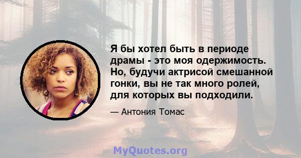 Я бы хотел быть в периоде драмы - это моя одержимость. Но, будучи актрисой смешанной гонки, вы не так много ролей, для которых вы подходили.