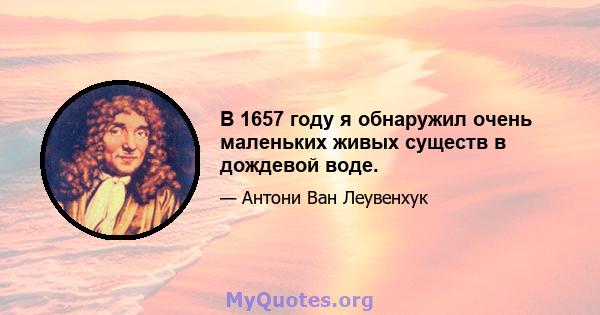 В 1657 году я обнаружил очень маленьких живых существ в дождевой воде.