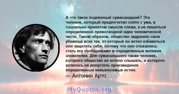 А что такое подлинный сумасшедший? Это человек, который предпочитал сойти с ума, в социально принятом смысле слова, а не лишиться определенной превосходной идеи человеческой чести. Таким образом, общество задушило свои