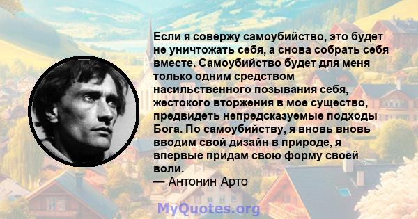 Если я совержу самоубийство, это будет не уничтожать себя, а снова собрать себя вместе. Самоубийство будет для меня только одним средством насильственного позывания себя, жестокого вторжения в мое существо, предвидеть