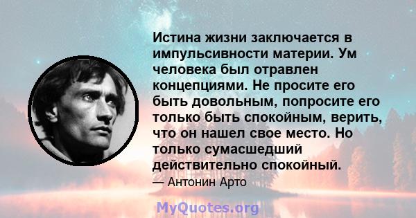 Истина жизни заключается в импульсивности материи. Ум человека был отравлен концепциями. Не просите его быть довольным, попросите его только быть спокойным, верить, что он нашел свое место. Но только сумасшедший