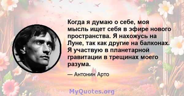 Когда я думаю о себе, моя мысль ищет себя в эфире нового пространства. Я нахожусь на Луне, так как другие на балконах. Я участвую в планетарной гравитации в трещинах моего разума.