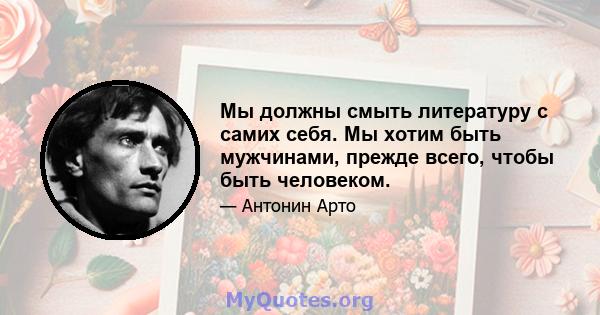 Мы должны смыть литературу с самих себя. Мы хотим быть мужчинами, прежде всего, чтобы быть человеком.