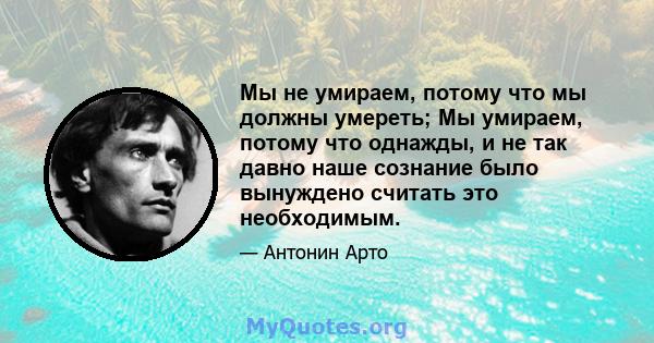 Мы не умираем, потому что мы должны умереть; Мы умираем, потому что однажды, и не так давно наше сознание было вынуждено считать это необходимым.