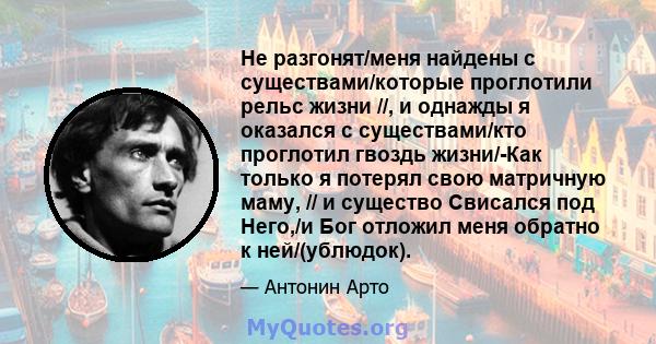 Не разгонят/меня найдены с существами/которые проглотили рельс жизни //, и однажды я оказался с существами/кто проглотил гвоздь жизни/-Как только я потерял свою матричную маму, // и существо Свисался под Него,/и Бог