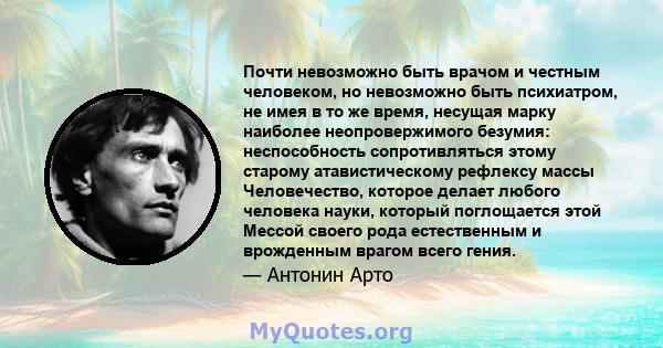 Почти невозможно быть врачом и честным человеком, но невозможно быть психиатром, не имея в то же время, несущая марку наиболее неопровержимого безумия: неспособность сопротивляться этому старому атавистическому рефлексу 