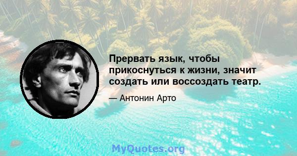 Прервать язык, чтобы прикоснуться к жизни, значит создать или воссоздать театр.