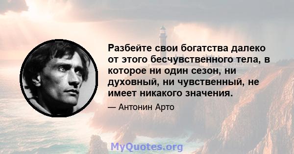 Разбейте свои богатства далеко от этого бесчувственного тела, в которое ни один сезон, ни духовный, ни чувственный, не имеет никакого значения.