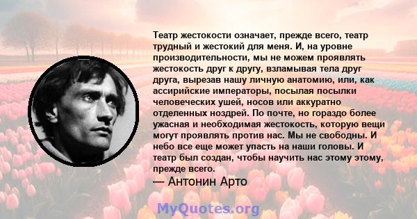 Театр жестокости означает, прежде всего, театр трудный и жестокий для меня. И, на уровне производительности, мы не можем проявлять жестокость друг к другу, взламывая тела друг друга, вырезав нашу личную анатомию, или,