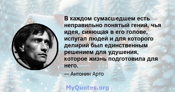 В каждом сумасшедшем есть неправильно понятый гений, чья идея, сияющая в его голове, испугал людей и для которого делирий был единственным решением для удушения, которое жизнь подготовила для него.