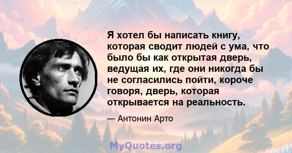 Я хотел бы написать книгу, которая сводит людей с ума, что было бы как открытая дверь, ведущая их, где они никогда бы не согласились пойти, короче говоря, дверь, которая открывается на реальность.