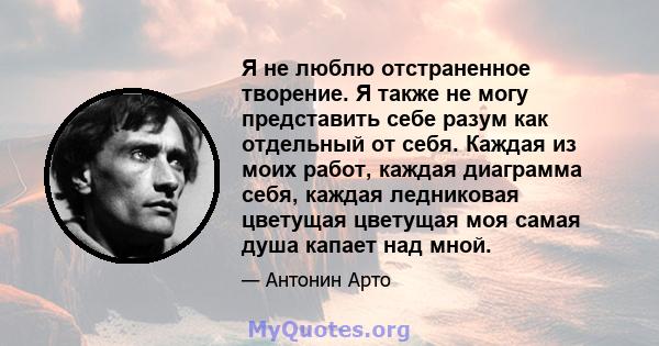 Я не люблю отстраненное творение. Я также не могу представить себе разум как отдельный от себя. Каждая из моих работ, каждая диаграмма себя, каждая ледниковая цветущая цветущая моя самая душа капает над мной.