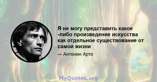 Я не могу представить какое -либо произведение искусства как отдельное существование от самой жизни