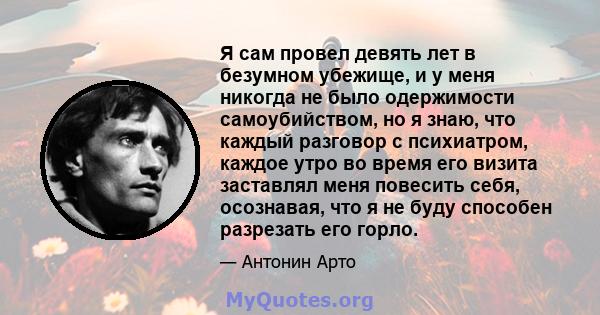 Я сам провел девять лет в безумном убежище, и у меня никогда не было одержимости самоубийством, но я знаю, что каждый разговор с психиатром, каждое утро во время его визита заставлял меня повесить себя, осознавая, что я 