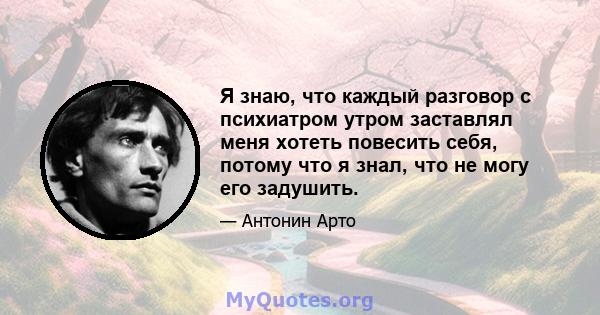 Я знаю, что каждый разговор с психиатром утром заставлял меня хотеть повесить себя, потому что я знал, что не могу его задушить.