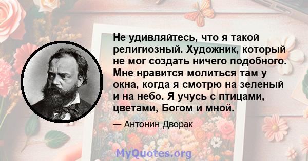 Не удивляйтесь, что я такой религиозный. Художник, который не мог создать ничего подобного. Мне нравится молиться там у окна, когда я смотрю на зеленый и на небо. Я учусь с птицами, цветами, Богом и мной.