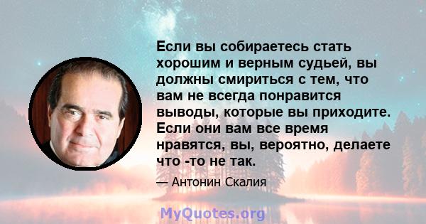 Если вы собираетесь стать хорошим и верным судьей, вы должны смириться с тем, что вам не всегда понравится выводы, которые вы приходите. Если они вам все время нравятся, вы, вероятно, делаете что -то не так.