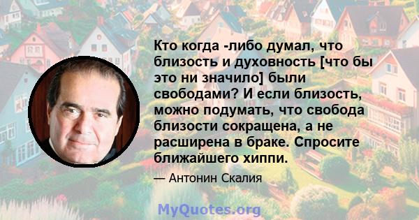 Кто когда -либо думал, что близость и духовность [что бы это ни значило] были свободами? И если близость, можно подумать, что свобода близости сокращена, а не расширена в браке. Спросите ближайшего хиппи.