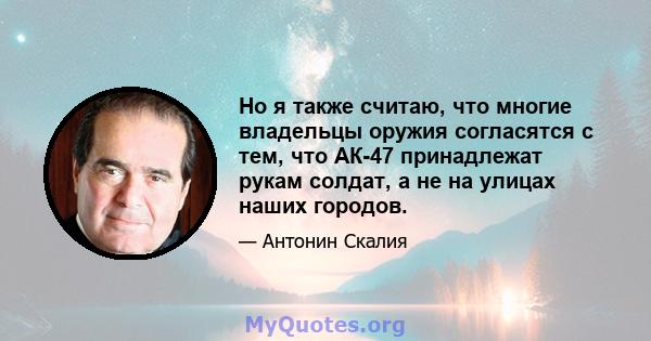 Но я также считаю, что многие владельцы оружия согласятся с тем, что АК-47 принадлежат рукам солдат, а не на улицах наших городов.