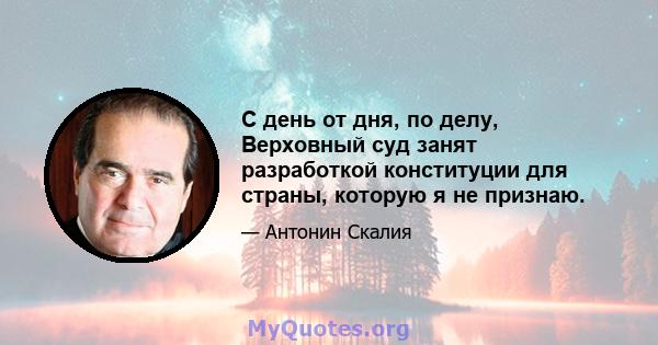 С день от дня, по делу, Верховный суд занят разработкой конституции для страны, которую я не признаю.