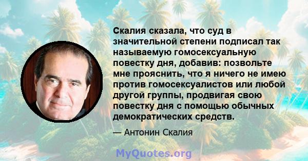 Скалия сказала, что суд в значительной степени подписал так называемую гомосексуальную повестку дня, добавив: позвольте мне прояснить, что я ничего не имею против гомосексуалистов или любой другой группы, продвигая свою 