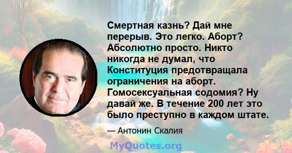 Смертная казнь? Дай мне перерыв. Это легко. Аборт? Абсолютно просто. Никто никогда не думал, что Конституция предотвращала ограничения на аборт. Гомосексуальная содомия? Ну давай же. В течение 200 лет это было преступно 