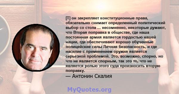 [T] он закрепляет конституционные права, обязательно снимает определенный политический выбор со стола ... несомненно, некоторые думают, что Вторая поправка в обществе, где наша постоянная армия является гордостью нашей