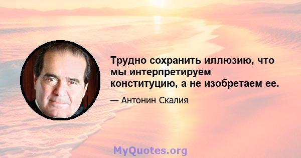 Трудно сохранить иллюзию, что мы интерпретируем конституцию, а не изобретаем ее.