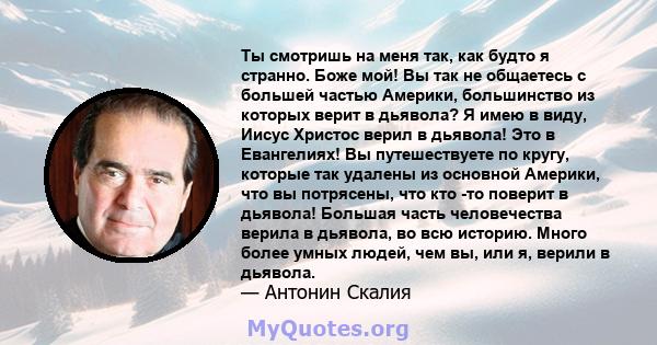 Ты смотришь на меня так, как будто я странно. Боже мой! Вы так не общаетесь с большей частью Америки, большинство из которых верит в дьявола? Я имею в виду, Иисус Христос верил в дьявола! Это в Евангелиях! Вы