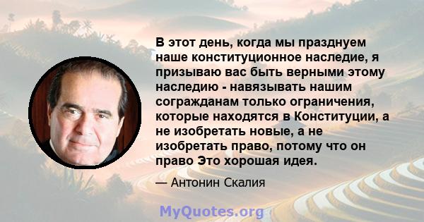 В этот день, когда мы празднуем наше конституционное наследие, я призываю вас быть верными этому наследию - навязывать нашим согражданам только ограничения, которые находятся в Конституции, а не изобретать новые, а не