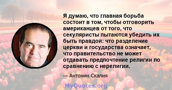 Я думаю, что главная борьба состоит в том, чтобы отговорить американцев от того, что секуляристы пытаются убедить их быть правдой: что разделение церкви и государства означает, что правительство не может отдавать