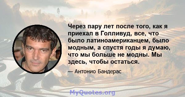 Через пару лет после того, как я приехал в Голливуд, все, что было латиноамериканцем, было модным, а спустя годы я думаю, что мы больше не модны. Мы здесь, чтобы остаться.