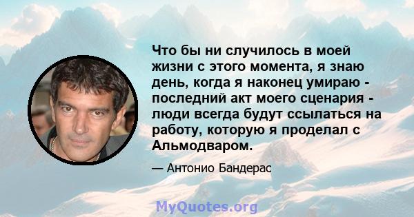 Что бы ни случилось в моей жизни с этого момента, я знаю день, когда я наконец умираю - последний акт моего сценария - люди всегда будут ссылаться на работу, которую я проделал с Альмодваром.