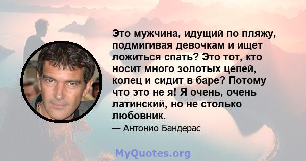 Это мужчина, идущий по пляжу, подмигивая девочкам и ищет ложиться спать? Это тот, кто носит много золотых цепей, колец и сидит в баре? Потому что это не я! Я очень, очень латинский, но не столько любовник.