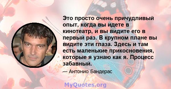 Это просто очень причудливый опыт, когда вы идете в кинотеатр, и вы видите его в первый раз. В крупном плане вы видите эти глаза. Здесь и там есть маленькие прикосновения, которые я узнаю как я. Процесс забавный.