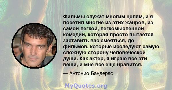 Фильмы служат многим целям, и я посетил многие из этих жанров, из самой легкой, легкомысленной комедии, которая просто пытается заставить вас смеяться, до фильмов, которые исследуют самую сложную сторону человеческой