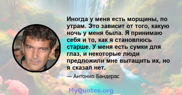 Иногда у меня есть морщины, по утрам. Это зависит от того, какую ночь у меня была. Я принимаю себя и то, как я становлюсь старше. У меня есть сумки для глаз, и некоторые люди предложили мне вытащить их, но я сказал нет.