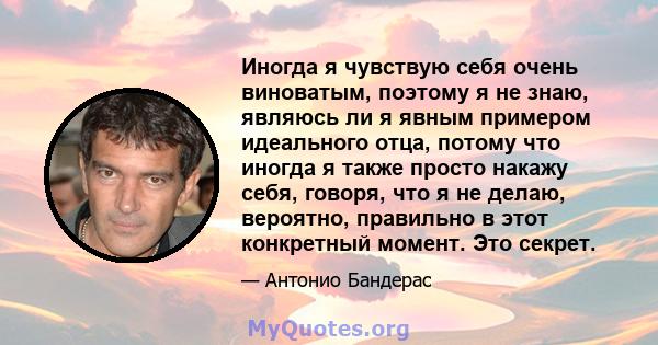 Иногда я чувствую себя очень виноватым, поэтому я не знаю, являюсь ли я явным примером идеального отца, потому что иногда я также просто накажу себя, говоря, что я не делаю, вероятно, правильно в этот конкретный момент. 