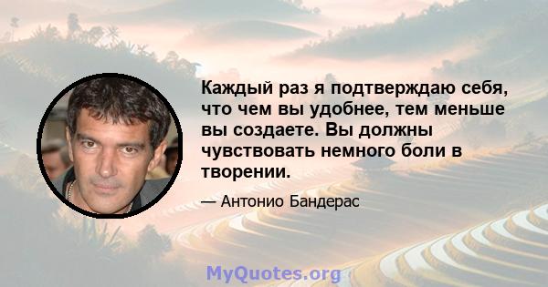 Каждый раз я подтверждаю себя, что чем вы удобнее, тем меньше вы создаете. Вы должны чувствовать немного боли в творении.