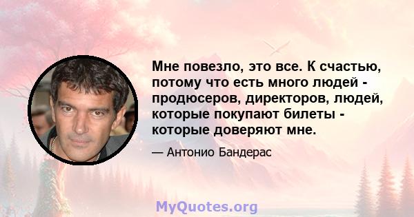 Мне повезло, это все. К счастью, потому что есть много людей - продюсеров, директоров, людей, которые покупают билеты - которые доверяют мне.