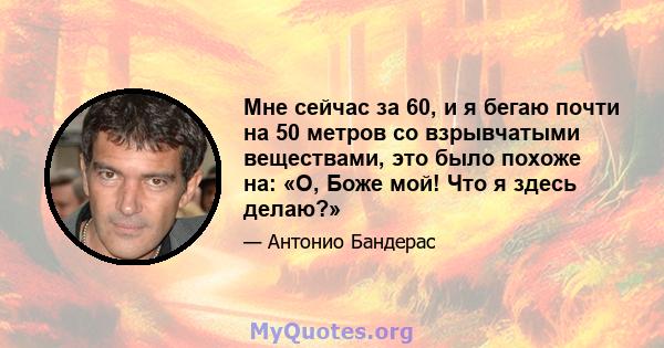 Мне сейчас за 60, и я бегаю почти на 50 метров со взрывчатыми веществами, это было похоже на: «О, Боже мой! Что я здесь делаю?»