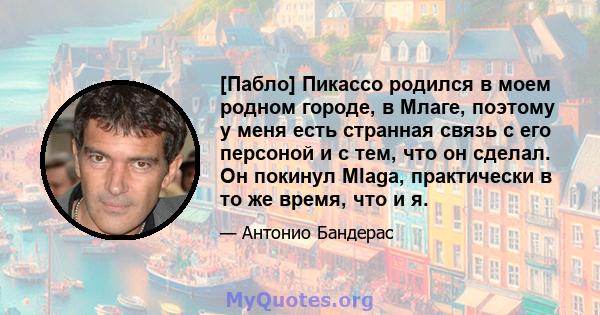 [Пабло] Пикассо родился в моем родном городе, в Млаге, поэтому у меня есть странная связь с его персоной и с тем, что он сделал. Он покинул Mlaga, практически в то же время, что и я.