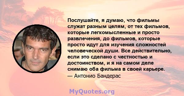 Послушайте, я думаю, что фильмы служат разным целям, от тех фильмов, которые легкомысленные и просто развлечения, до фильмов, которые просто идут для изучения сложностей человеческой души. Все действительно, если это