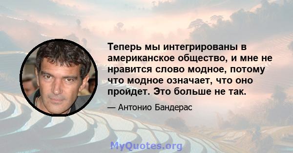 Теперь мы интегрированы в американское общество, и мне не нравится слово модное, потому что модное означает, что оно пройдет. Это больше не так.