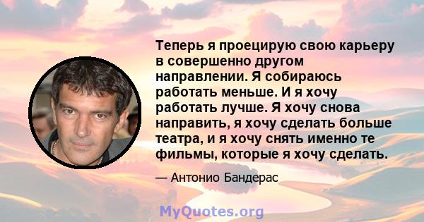 Теперь я проецирую свою карьеру в совершенно другом направлении. Я собираюсь работать меньше. И я хочу работать лучше. Я хочу снова направить, я хочу сделать больше театра, и я хочу снять именно те фильмы, которые я